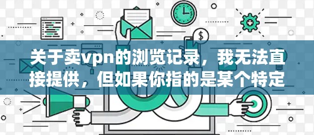 关于卖vpn的浏览记录,我无法直接提供,但如果你指的是某个特定的平台或应用的浏览数据,可以通过以下方式获取相关信息 关于卖vpn的浏览记录,我无法直接提供,但如果你指的是某个特定的平台或应用的浏览数据,可以通过以下方式获取相关信息