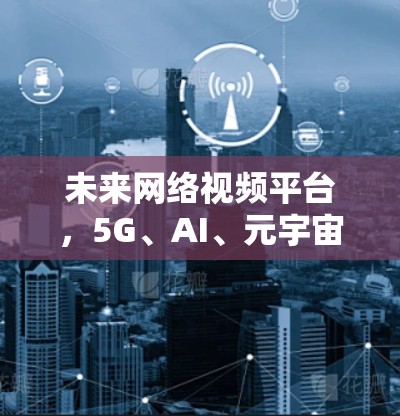 未来网络视频平台,5G、AI、元宇宙与用户需求的双轮驱动 未来网络视频平台,5G、AI、元宇宙与用户需求的双轮驱动