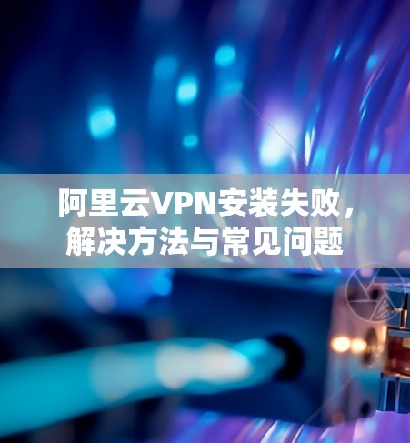 阿里云VPN安装失败，解决方法与常见问题