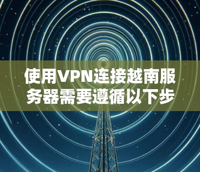 使用VPN连接越南服务器需要遵循以下步骤和注意事项
